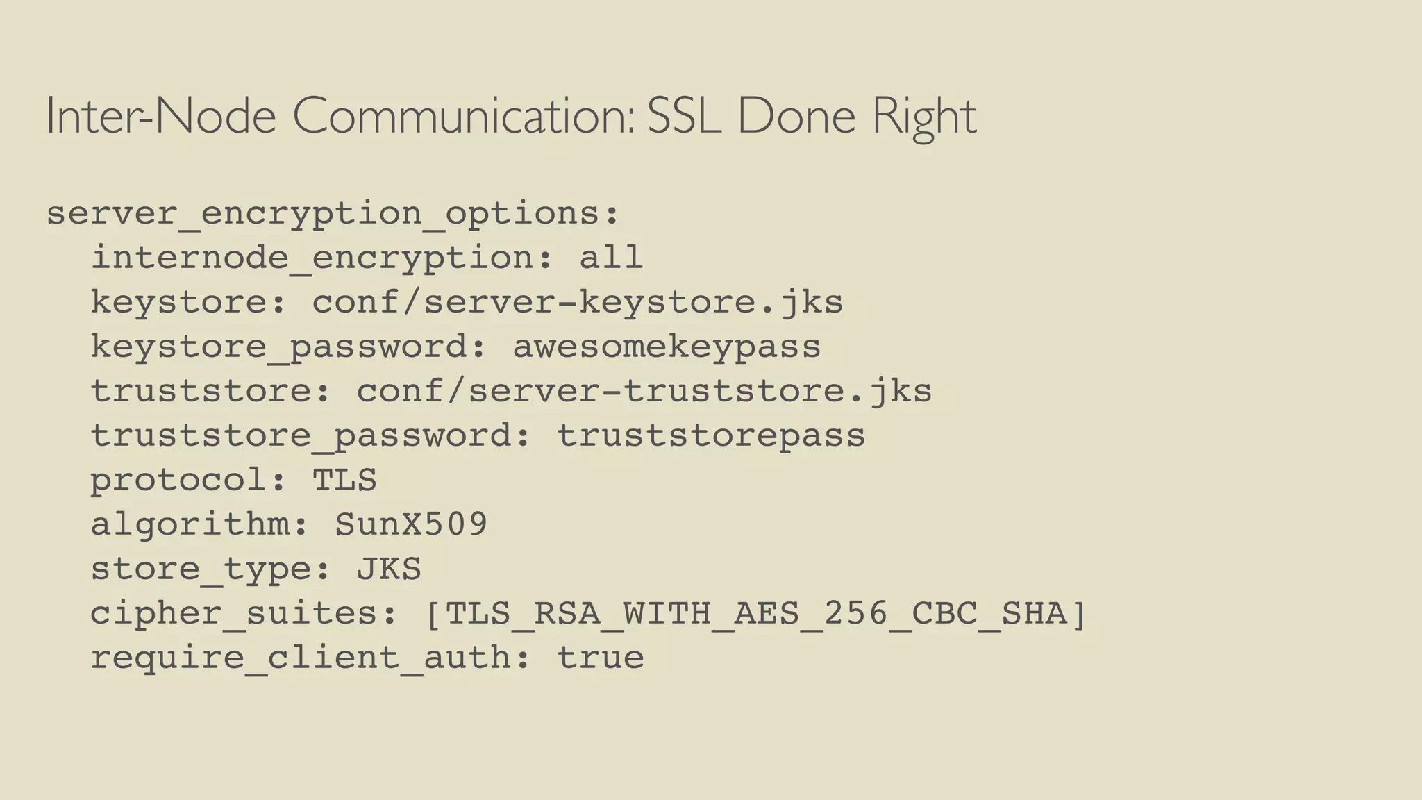 Inter-Node Communication: SSL Done Right
server_encryption_options:
internode_encryption: all
keystore: conf/server-keystore.jks
keystore_password: awesomekeypass
truststore: conf/server-truststore.jks
truststore_password: truststorepass
protocol: TLS
algorithm: SunX509
store_type: JKS
cipher_suites: [TLS_RSA_WITH_AES_256_CBC_SHA]
require_client_auth: true
 