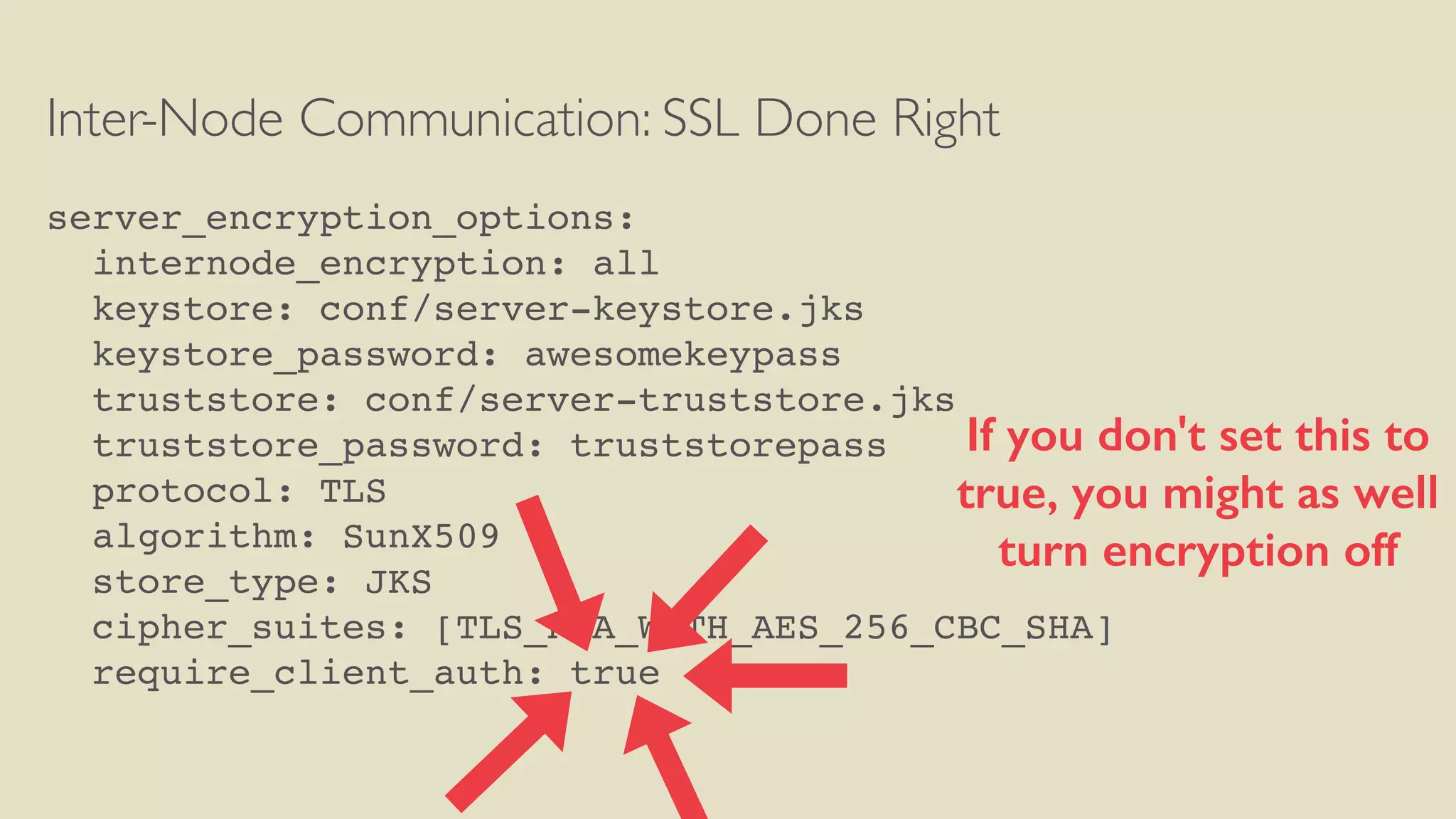 Inter-Node Communication: SSL Done Right
server_encryption_options:
internode_encryption: all
keystore: conf/server-keystore.jks
keystore_password: awesomekeypass
truststore: conf/server-truststore.jks
truststore_password: truststorepass
protocol: TLS
algorithm: SunX509
store_type: JKS
cipher_suites: [TLS_RSA_WITH_AES_256_CBC_SHA]
require_client_auth: true
If you don't set this to
true, you might as well
turn encryption off
 