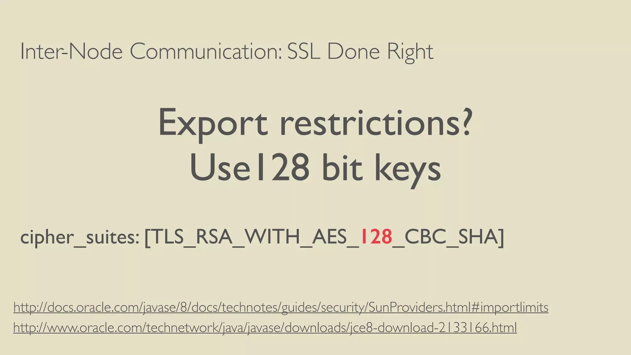 Inter-Node Communication: SSL Done Right
Export restrictions?
Use128 bit keys
cipher_suites: [TLS_RSA_WITH_AES_128_CBC_SHA]
http://www.oracle.com/technetwork/java/javase/downloads/jce8-download-2133166.html
http://docs.oracle.com/javase/8/docs/technotes/guides/security/SunProviders.html#importlimits
 
