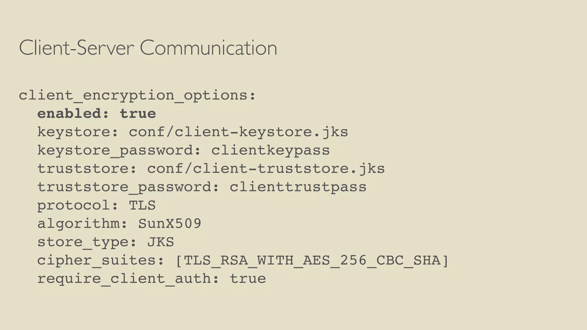 Client-Server Communication
client_encryption_options:
enabled: true
keystore: conf/client-keystore.jks
keystore_password: clientkeypass
truststore: conf/client-truststore.jks
truststore_password: clienttrustpass
protocol: TLS
algorithm: SunX509
store_type: JKS
cipher_suites: [TLS_RSA_WITH_AES_256_CBC_SHA]
require_client_auth: true
 