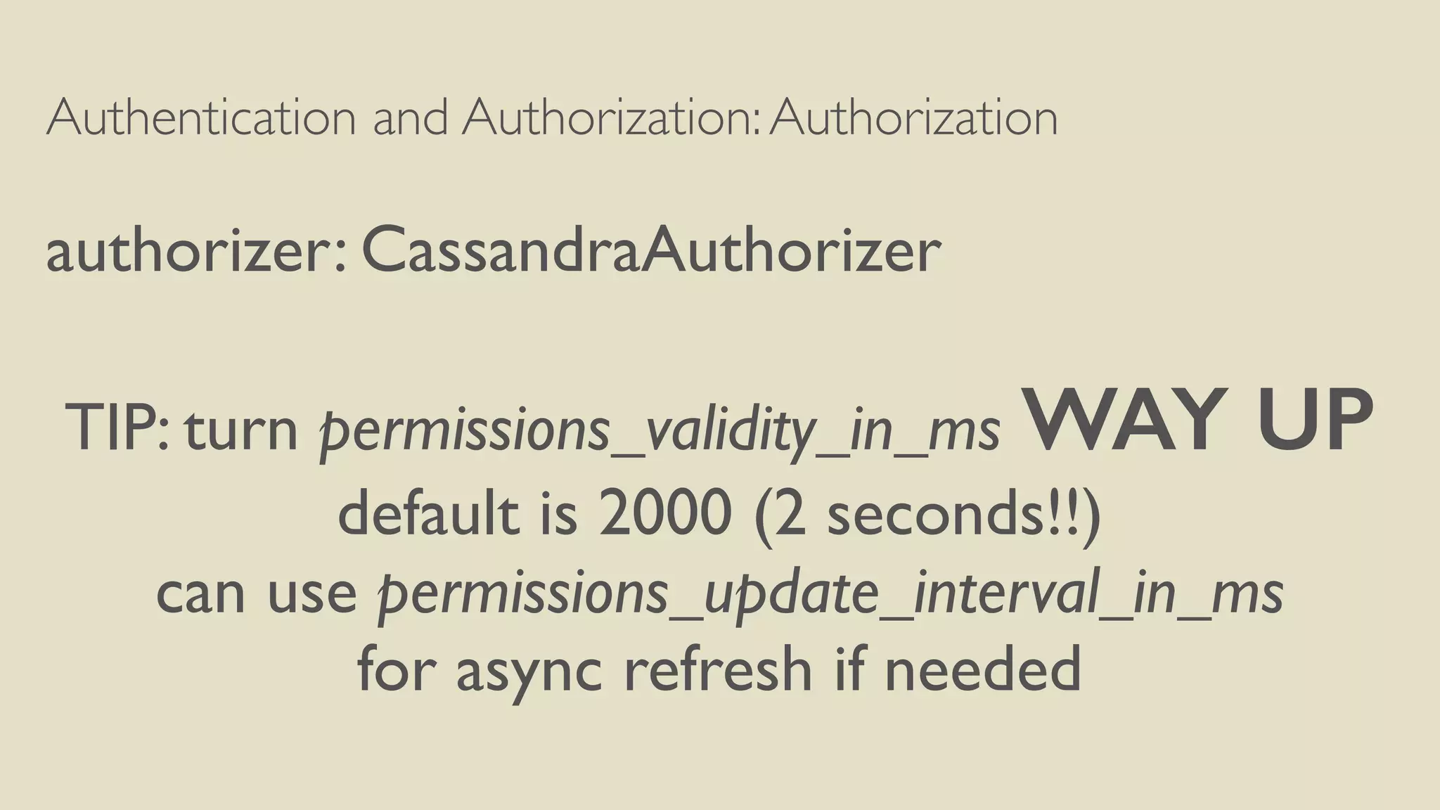 Authentication and Authorization:Authorization
authorizer: CassandraAuthorizer
TIP: turn permissions_validity_in_ms WAY UP
default is 2000 (2 seconds!!)
can use permissions_update_interval_in_ms
for async refresh if needed
 