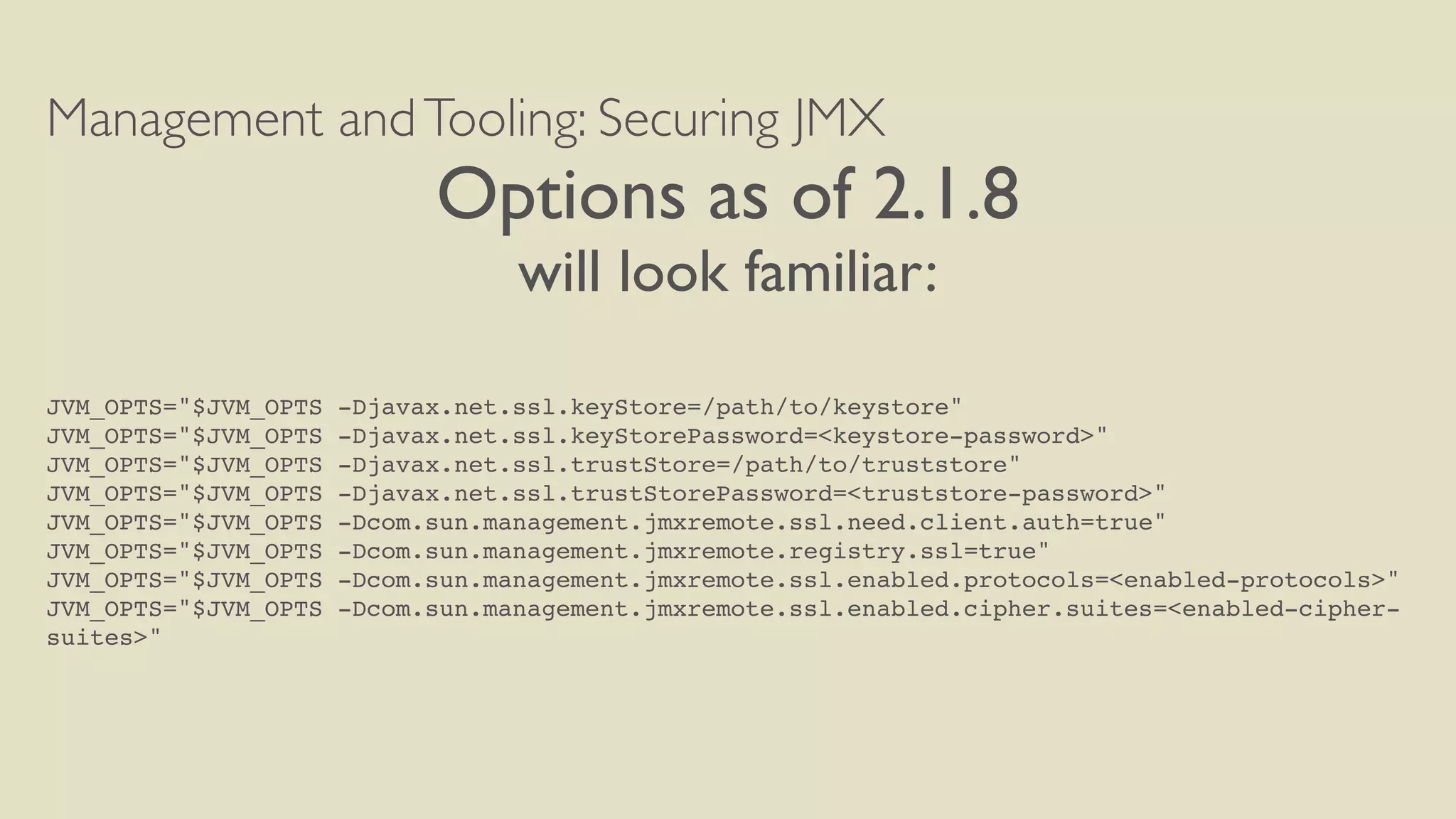 Management andTooling: Securing JMX
Options as of 2.1.8
will look familiar:
JVM_OPTS="$JVM_OPTS -Djavax.net.ssl.keyStore=/path/to/keystore"
JVM_OPTS="$JVM_OPTS -Djavax.net.ssl.keyStorePassword=<keystore-password>"
JVM_OPTS="$JVM_OPTS -Djavax.net.ssl.trustStore=/path/to/truststore"
JVM_OPTS="$JVM_OPTS -Djavax.net.ssl.trustStorePassword=<truststore-password>"
JVM_OPTS="$JVM_OPTS -Dcom.sun.management.jmxremote.ssl.need.client.auth=true"
JVM_OPTS="$JVM_OPTS -Dcom.sun.management.jmxremote.registry.ssl=true"
JVM_OPTS="$JVM_OPTS -Dcom.sun.management.jmxremote.ssl.enabled.protocols=<enabled-protocols>"
JVM_OPTS="$JVM_OPTS -Dcom.sun.management.jmxremote.ssl.enabled.cipher.suites=<enabled-cipher-
suites>"
 