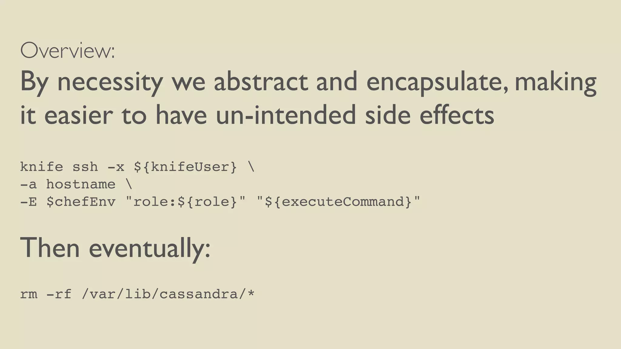 Overview:
By necessity we abstract and encapsulate, making
it easier to have un-intended side effects
knife ssh -x ${knifeUser} 
-a hostname 
-E $chefEnv "role:${role}" "${executeCommand}"
Then eventually:
rm -rf /var/lib/cassandra/*
 