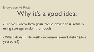 Encryption At Rest:
Why it's a good idea:
- Do you know how your cloud provider is actually
using storage under the hood?
- What does IT do with decommissioned disks? (Are
you sure?)
 