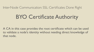 Inter-Node Communication: SSL: Certiﬁcates Done Right
BYO Certiﬁcate Authority
A CA in this case provides the root certiﬁcate which can be used
to validate a node's identity without needing direct knowledge of
that node.
 