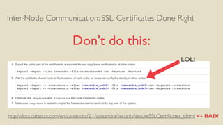 Inter-Node Communication: SSL: Certiﬁcates Done Right
Don't do this:
http://docs.datastax.com/en/cassandra/2.1/cassandra/security/secureSSLCertiﬁcates_t.html <- BAD!
LOL!
 