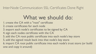 Inter-Node Communication: SSL: Certiﬁcates Done Right
What we should do:
1. create the CA with a "root" certiﬁcate
2. create certiﬁcates for each node
3. export each node's certiﬁcates to be signed by CA
4. sign each nodes certiﬁcate with the CA
5. add the CA root public certiﬁcate into each node's key store
5. add the signed result back into that node's key store
6. import CA root public certiﬁcate into each node's trust store (or build
one and copy it around)
 