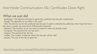 Inter-Node Communication: SSL: Certiﬁcates Done Right
What we just did
`-genkeypair`: the keytool command to generate a public/private key pair combination
`-keyalg`:The algorithm to use, RSA in this case*
`-alias`:An alias to use for this public/private key pair. It needs to identify the public key when imported into a
key store. I usually use some form of $hostname-cassandra
`-keystore`:The location of our key store (created if it does not already exist)
`-storepass`:The password for the key store
`-keypass`:The password for the key
`-validity`:The number of days for which this key pair will be valid
`-keysize`:The size of the key to generate
https://docs.oracle.com/javase/8/docs/technotes/tools/unix/keytool.html
 