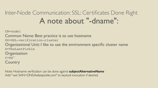 Inter-Node Communication: SSL: Certiﬁcates Done Right
A note about "-dname":
CN=node1
Common Name: Best practice is to use hostname
OU=SSL-verification-cluster
Organizational Unit: I like to use the environment speciﬁc cluster name
O=TheLastPickle
Organization
C=US"
Country
Note: Hostname veriﬁcation can be done against subjectAlternativeName
Add "-ext SAN=DNS:thelastpickle.com" to keytool invocation if desired.
 