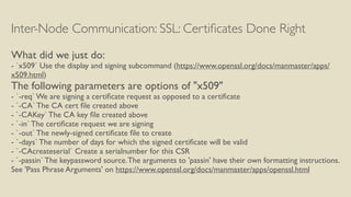 Inter-Node Communication: SSL: Certiﬁcates Done Right
What did we just do:
- `x509` Use the display and signing subcommand (https://www.openssl.org/docs/manmaster/apps/
x509.html)
The following parameters are options of "x509"
- `-req` We are signing a certiﬁcate request as opposed to a certiﬁcate
- `-CA` The CA cert ﬁle created above
- `-CAKey` The CA key ﬁle created above
- `-in` The certiﬁcate request we are signing
- `-out` The newly-signed certiﬁcate ﬁle to create
- `-days` The number of days for which the signed certiﬁcate will be valid
- `-CAcreateserial` Create a serialnumber for this CSR
- `-passin` The keypassword source.The arguments to 'passin' have their own formatting instructions.
See 'Pass Phrase Arguments' on https://www.openssl.org/docs/manmaster/apps/openssl.html
 
