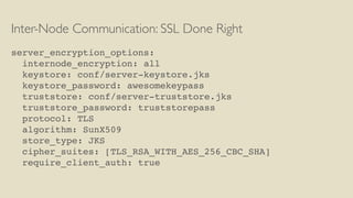 Inter-Node Communication: SSL Done Right
server_encryption_options:
internode_encryption: all
keystore: conf/server-keystore.jks
keystore_password: awesomekeypass
truststore: conf/server-truststore.jks
truststore_password: truststorepass
protocol: TLS
algorithm: SunX509
store_type: JKS
cipher_suites: [TLS_RSA_WITH_AES_256_CBC_SHA]
require_client_auth: true
 