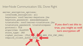Inter-Node Communication: SSL Done Right
server_encryption_options:
internode_encryption: all
keystore: conf/server-keystore.jks
keystore_password: awesomekeypass
truststore: conf/server-truststore.jks
truststore_password: truststorepass
protocol: TLS
algorithm: SunX509
store_type: JKS
cipher_suites: [TLS_RSA_WITH_AES_256_CBC_SHA]
require_client_auth: true
If you don't set this to
true, you might as well
turn encryption off
 