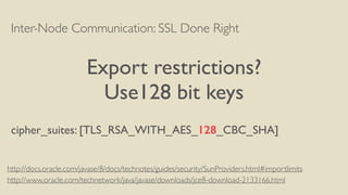 Inter-Node Communication: SSL Done Right
Export restrictions?
Use128 bit keys
cipher_suites: [TLS_RSA_WITH_AES_128_CBC_SHA]
http://www.oracle.com/technetwork/java/javase/downloads/jce8-download-2133166.html
http://docs.oracle.com/javase/8/docs/technotes/guides/security/SunProviders.html#importlimits
 