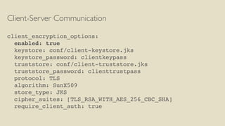Client-Server Communication
client_encryption_options:
enabled: true
keystore: conf/client-keystore.jks
keystore_password: clientkeypass
truststore: conf/client-truststore.jks
truststore_password: clienttrustpass
protocol: TLS
algorithm: SunX509
store_type: JKS
cipher_suites: [TLS_RSA_WITH_AES_256_CBC_SHA]
require_client_auth: true
 