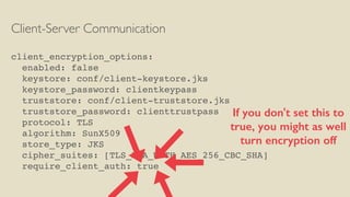 Client-Server Communication
client_encryption_options:
enabled: false
keystore: conf/client-keystore.jks
keystore_password: clientkeypass
truststore: conf/client-truststore.jks
truststore_password: clienttrustpass
protocol: TLS
algorithm: SunX509
store_type: JKS
cipher_suites: [TLS_RSA_WITH_AES_256_CBC_SHA]
require_client_auth: true
If you don't set this to
true, you might as well
turn encryption off
 