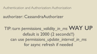 Authentication and Authorization:Authorization
authorizer: CassandraAuthorizer
TIP: turn permissions_validity_in_ms WAY UP
default is 2000 (2 seconds!!)
can use permissions_update_interval_in_ms
for async refresh if needed
 