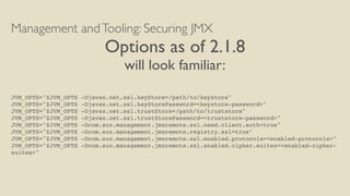 Management andTooling: Securing JMX
Options as of 2.1.8
will look familiar:
JVM_OPTS="$JVM_OPTS -Djavax.net.ssl.keyStore=/path/to/keystore"
JVM_OPTS="$JVM_OPTS -Djavax.net.ssl.keyStorePassword=<keystore-password>"
JVM_OPTS="$JVM_OPTS -Djavax.net.ssl.trustStore=/path/to/truststore"
JVM_OPTS="$JVM_OPTS -Djavax.net.ssl.trustStorePassword=<truststore-password>"
JVM_OPTS="$JVM_OPTS -Dcom.sun.management.jmxremote.ssl.need.client.auth=true"
JVM_OPTS="$JVM_OPTS -Dcom.sun.management.jmxremote.registry.ssl=true"
JVM_OPTS="$JVM_OPTS -Dcom.sun.management.jmxremote.ssl.enabled.protocols=<enabled-protocols>"
JVM_OPTS="$JVM_OPTS -Dcom.sun.management.jmxremote.ssl.enabled.cipher.suites=<enabled-cipher-
suites>"
 