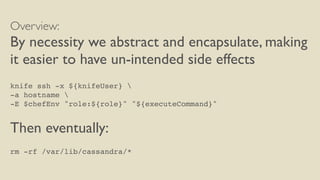 Overview:
By necessity we abstract and encapsulate, making
it easier to have un-intended side effects
knife ssh -x ${knifeUser} 
-a hostname 
-E $chefEnv "role:${role}" "${executeCommand}"
Then eventually:
rm -rf /var/lib/cassandra/*
 
