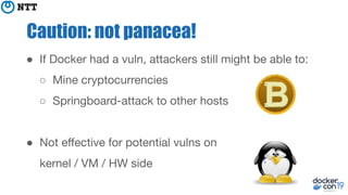 Caution: not panacea!
● If Docker had a vuln, attackers still might be able to:
○ Mine cryptocurrencies
○ Springboard-attack to other hosts
● Not eﬀective for potential vulns on
kernel / VM / HW side
 