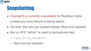 Snapshotting
● OverlayFS is currently unavailable for Rootless mode
(unless you have Ubuntu’s kernel patch)
● On ext4, ﬁles are just copied instead; Slow and wasteful
● But on XFS “reﬂink” is used to deduplicate ﬁles
○ copy_file_range(2)
○ Slow but not wasteful
 