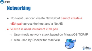 Networking
● Non-root user can create NetNS but cannot create a
vEth pair across the host and a NetNS
● VPNKit is used instead of vEth pair
○ User-mode network stack based on MirageOS TCP/IP
○ Also used by Docker for Mac/Win
 