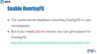 Enable OverlayFS
● The vanilla kernel disallows mounting OverlayFS in user
namespaces
● But if you install Ubuntu kernel, you can get support for
OverlayFS
https://lists.ubuntu.com/archives/kernel-team/2014-February/038091.html
 