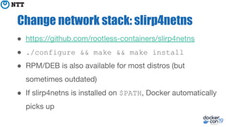 Change network stack: slirp4netns
● https://github.com/rootless-containers/slirp4netns
● ./configure && make && make install
● RPM/DEB is also available for most distros (but
sometimes outdated)
● If slirp4netns is installed on $PATH, Docker automatically
picks up
 