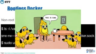 Rootless Docker
$ ls -l /var/run/docker.sock
srw-rw---- 1 root docker 0 May 1 12:00 /var/run/docker.sock
$ sudo usermod -aG docker penguin
Non-root username: “penguin”
Image: https://twitter.com/llegaspacheco/status/1111783777372639232
 