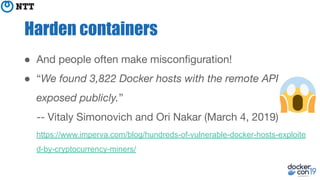 Harden containers
● And people often make misconﬁguration!
● “We found 3,822 Docker hosts with the remote API
exposed publicly.”
-- Vitaly Simonovich and Ori Nakar (March 4, 2019)
https://www.imperva.com/blog/hundreds-of-vulnerable-docker-hosts-exploite
d-by-cryptocurrency-miners/
 