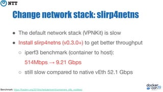 Change network stack: slirp4netns
● The default network stack (VPNKit) is slow
● Install slirp4netns (v0.3.0+) to get better throughput
○ iperf3 benchmark (container to host):
514Mbps → 9.21 Gbps
○ still slow compared to native vEth 52.1 Gbps
Benchmark: https://fosdem.org/2019/schedule/event/containers_k8s_rootless/
 