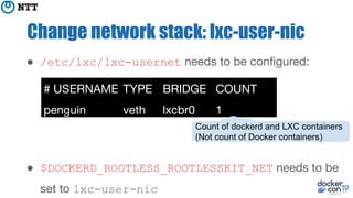 Change network stack: lxc-user-nic
● /etc/lxc/lxc-usernet needs to be conﬁgured:
● $DOCKERD_ROOTLESS_ROOTLESSKIT_NET needs to be
set to lxc-user-nic
# USERNAME TYPE BRIDGE COUNT
penguin veth lxcbr0 1
Count of dockerd and LXC containers
(Not count of Docker containers)
 