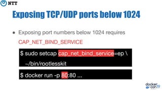 Exposing TCP/UDP ports below 1024
● Exposing port numbers below 1024 requires
CAP_NET_BIND_SERVICE
$ sudo setcap cap_net_bind_service=ep 
~/bin/rootlesskit
$ docker run -p 80:80 ...
 