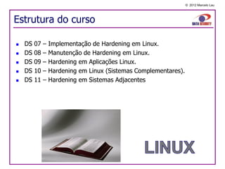 © 2012 Marcelo Lau




Estrutura do curso

   DS   07   –   Implementação de Hardening em Linux.
   DS   08   –   Manutenção de Hardening em Linux.
   DS   09   –   Hardening em Aplicações Linux.
   DS   10   –   Hardening em Linux (Sistemas Complementares).
   DS   11   –   Hardening em Sistemas Adjacentes
 