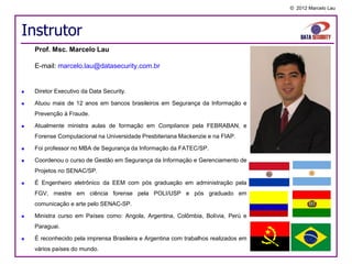 © 2012 Marcelo Lau




Instrutor
    Prof. Msc. Marcelo Lau

    E-mail: marcelo.lau@datasecurity.com.br


   Diretor Executivo da Data Security.

   Atuou mais de 12 anos em bancos brasileiros em Segurança da Informação e
    Prevenção à Fraude.

   Atualmente ministra aulas de formação em Compliance pela FEBRABAN, e
    Forense Computacional na Universidade Presbiteriana Mackenzie e na FIAP.

   Foi professor no MBA de Segurança da Informação da FATEC/SP.

   Coordenou o curso de Gestão em Segurança da Informação e Gerenciamento de
    Projetos no SENAC/SP.

   É Engenheiro eletrônico da EEM com pós graduação em administração pela
    FGV, mestre em ciência forense pela POLI/USP e pós graduado em
    comunicação e arte pelo SENAC-SP.

   Ministra curso em Países como: Angola, Argentina, Colômbia, Bolívia, Perú e
    Paraguai.

   É reconhecido pela imprensa Brasileira e Argentina com trabalhos realizados em
    vários países do mundo.
 