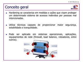 © 2012 Marcelo Lau




Conceito geral
   Hardening se caracteriza em medidas e ações que visam proteger
    um determinado sistema de acessos indevidos por pessoas mal
    intencionadas.

   Utiliza técnicas capazes de proporcionar maior segurança,
    estabilidade e tranquilidade.

   Pode ser aplicado em sistemas operacionais, aplicações,
    equipamentos de rede (firewall, load balance, roteadores, entre
    outros).
 
