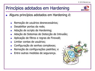 © 2012 Marcelo Lau




Princípios adotados em Hardening
   Alguns princípios adotados em Hardening é:

       Remoção de usuários desnecessários;
       Desabilitar portas da rede;
       Adoção de scripts de Hardening;
       Adoção de Sistemas de Detecção de Intrusão;
       Aplicação de filtros e regras de Firewall;
       Limitar contas de usuários;
       Configuração de senhas complexas;
       Remoção de configurações padrões; e
       Entre outras medidas de segurança.
 