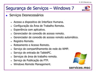 © 2012 Marcelo Lau




Segurança de Serviços – Windows 7
   Serviços Desnecessários

       Acesso a dispositivo de Interface Humana.
       Configuração da Área de Trabalho Remota.
       Experiência com aplicativo.
       Gerenciador de conexão de acesso remoto.
       Gerenciador de conexão de acesso remoto automático.
       Registro Remoto.
       Roteamento e Acesso Remoto.
       Serviço de compartilhamento de rede do WMP.
       Serviço de entrada de TabletPC.
       Serviços de área de trabalho remota.
       Serviço de Publicação de FTP.
       Windows Remote Management.
 