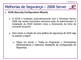© 2012 Marcelo Lau




Melhorias de Segurança – 2008 Server
   SCW (Security Configuration Wizard)

       O SCW é instalado automaticamente com o Windows Server
        2008 não sendo necessário nenhuma ação do administrador. A
        instalação do SCW também inclui a ferramenta de linha de
        comando Scwcmd.

       Para iniciar a criação de uma política de segurança do SCW siga
        os passos a seguir:

           Clique em Iniciar > Todos os Programas > Ferramentas
            Administrativas e selecione Assistente de Configuração de
            Segurança.
 