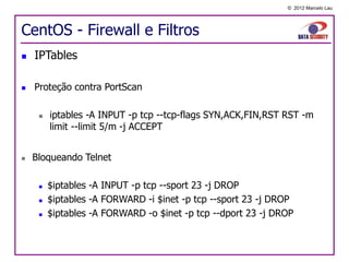 © 2012 Marcelo Lau




CentOS - Firewall e Filtros
   IPTables

   Proteção contra PortScan

        iptables -A INPUT -p tcp --tcp-flags SYN,ACK,FIN,RST RST -m
         limit --limit 5/m -j ACCEPT


   Bloqueando Telnet

        $iptables -A INPUT -p tcp --sport 23 -j DROP
        $iptables -A FORWARD -i $inet -p tcp --sport 23 -j DROP
        $iptables -A FORWARD -o $inet -p tcp --dport 23 -j DROP
 