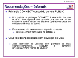 © 2012 Marcelo Lau




Recomendações – Informix
   Privilégio CONNECT concedido ao role PUBLIC

       Por padrão, o privilégio CONNECT é concedido ao role
        PUBLIC. Isto significa que qualquer um com um ID de
        usuário e senha válidos no Sistema Operacional pode se
        conectar ao banco de dados.

       Para resolver isto executamos o seguinte comando:
          revoke connect from public no database.

   Usuários desnecessários com privilégio de DBA

       Após identificar os usuários com privilégio de DBA
        desnecessariamente,      executar   o       comando
        revoke DBA from <nome do usuario>
 