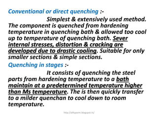 Conventional or direct quenching :-
Simplest & extensively used method.
The component is quenched from hardening
temperature in quenching bath & allowed too cool
up to temperature of quenching bath. Sever
internal stresses, distortion & cracking are
developed due to drastic cooling. Suitable for only
smaller sections & simple sections.
Quenching in stages :-
It consists of quenching the steel
parts from hardening temperature to a bath
maintain at a predetermined temperature higher
than Ms temperature. The is then quickly transfer
to a milder quenchan to cool down to room
temperature.
http://alltypeim.blogspot.in/
 