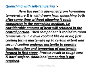 Quenching with self-tempering :-
Here the part is quenched from hardening
temperature & is withdrawn from quenching bath
after some time without allowing it cools
completely in the quenching medium. i.e
considerable amount of heat will retained in the
central portion. Then component is cooled to room
temperature in a mild coolant like oil or air, first
cooling forms martensite up to certain extent and
second cooling undergo austenite to pearlite
transformation and tempering of martensite
formed in first stage. Process result in tough core
& hard surface. Additional tempering is not
required.
http://alltypeim.blogspot.in/
 