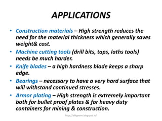 APPLICATIONS
• Construction materials – High strength reduces the
need for the material thickness which generally saves
weight& cost.
• Machine cutting tools (drill bits, taps, laths tools)
needs be much harder.
• Knife blades – a high hardness blade keeps a sharp
edge.
• Bearings – necessary to have a very hard surface that
will withstand continued stresses.
• Armor plating – High strength is extremely important
both for bullet proof plates & for heavy duty
containers for mining & construction.
http://alltypeim.blogspot.in/
 