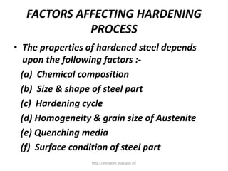 FACTORS AFFECTING HARDENING
PROCESS
• The properties of hardened steel depends
upon the following factors :-
(a) Chemical composition
(b) Size & shape of steel part
(c) Hardening cycle
(d) Homogeneity & grain size of Austenite
(e) Quenching media
(f) Surface condition of steel part
http://alltypeim.blogspot.in/
 