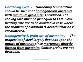 Hardening cycle :- Hardening temperature
should be such that homogeneous austenite
with minimum grain size is produced. The
cooling rate must be just equal to CCR. Slow
heating rate are to be avoided in case where
the problem of oxidation & decarburization is
encountered.
Homogeneity & grain size of austenite :- The
properties of steel largely depends upon the
nature of austenite since martensite directly
formed from austenite. Coarse grains are not
desirable.
http://alltypeim.blogspot.in/
 