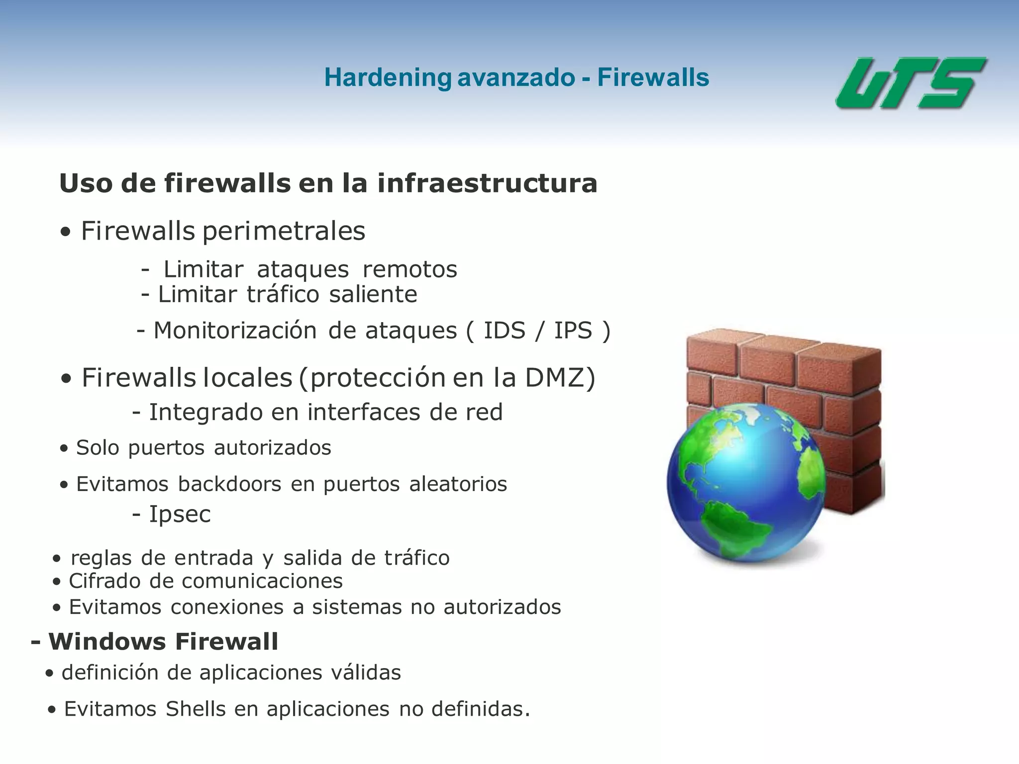 Hardening avanzado - Firewalls
Uso de firewalls en la infraestructura
• Firewalls perimetrales
- Limitar ataques remotos
- Limitar tráfico saliente
- Monitorización de ataques ( IDS / IPS )
• Firewalls locales (protección en la DMZ)
- Integrado en interfaces de red
• Solo puertos autorizados
• Evitamos backdoors en puertos aleatorios
- Ipsec
• reglas de entrada y salida de tráfico
• Cifrado de comunicaciones
• Evitamos conexiones a sistemas no autorizados
- Windows Firewall
• definición de aplicaciones válidas
• Evitamos Shells en aplicaciones no definidas.
 