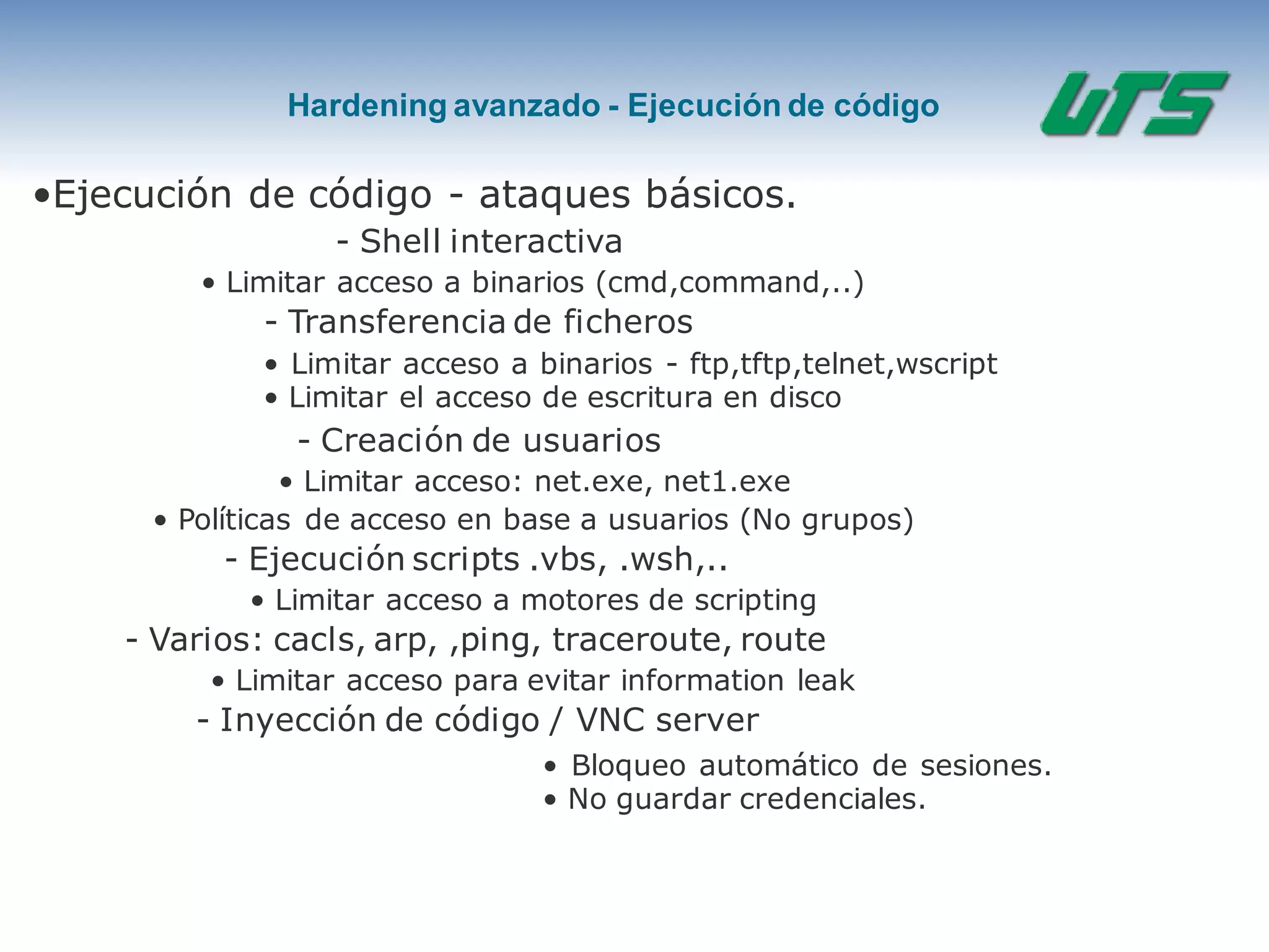 Hardening avanzado - Ejecución de código
•Ejecución de código - ataques básicos.
- Shell interactiva
• Limitar acceso a binarios (cmd,command,..)
- Transferencia de ficheros
• Limitar acceso a binarios - ftp,tftp,telnet,wscript
• Limitar el acceso de escritura en disco
- Creación de usuarios
• Limitar acceso: net.exe, net1.exe
• Políticas de acceso en base a usuarios (No grupos)
- Ejecución scripts .vbs, .wsh,..
• Limitar acceso a motores de scripting
- Varios: cacls, arp, ,ping, traceroute, route
• Limitar acceso para evitar information leak
- Inyección de código / VNC server
• Bloqueo automático de sesiones.
• No guardar credenciales.
 