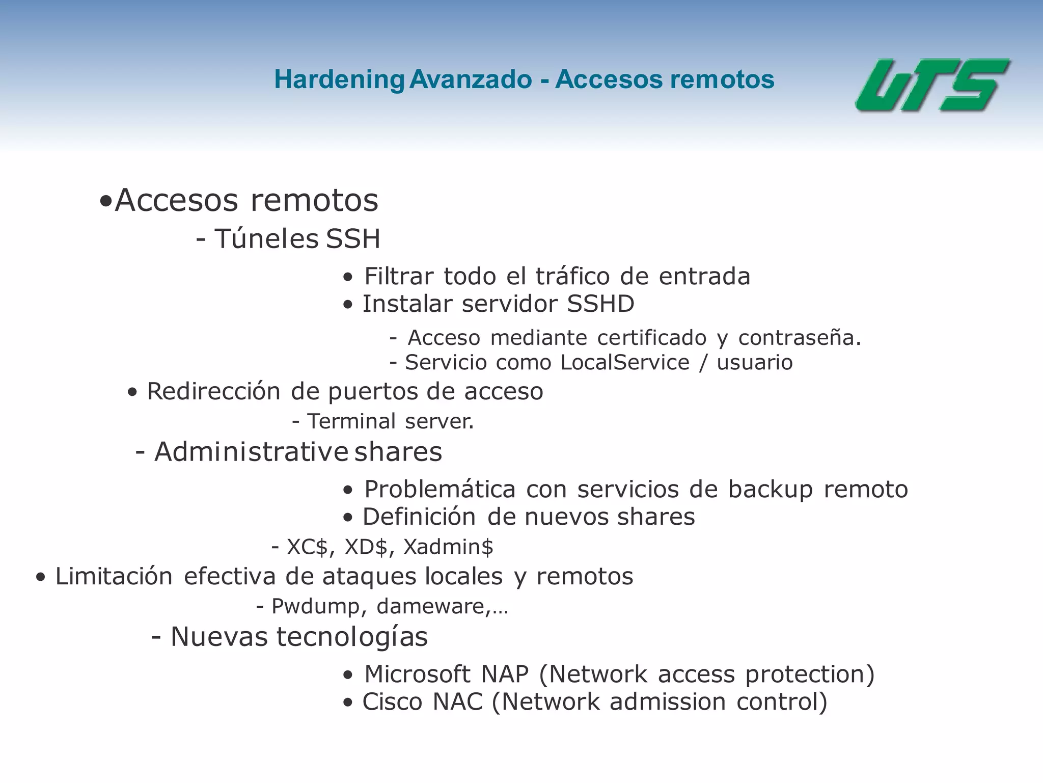 HardeningAvanzado - Accesos remotos
•Accesos remotos
- Túneles SSH
• Filtrar todo el tráfico de entrada
• Instalar servidor SSHD
- Acceso mediante certificado y contraseña.
- Servicio como LocalService / usuario
• Redirección de puertos de acceso
- Terminal server.
- Administrative shares
• Problemática con servicios de backup remoto
• Definición de nuevos shares
- XC$, XD$, Xadmin$
• Limitación efectiva de ataques locales y remotos
- Pwdump, dameware,…
- Nuevas tecnologías
• Microsoft NAP (Network access protection)
• Cisco NAC (Network admission control)
 