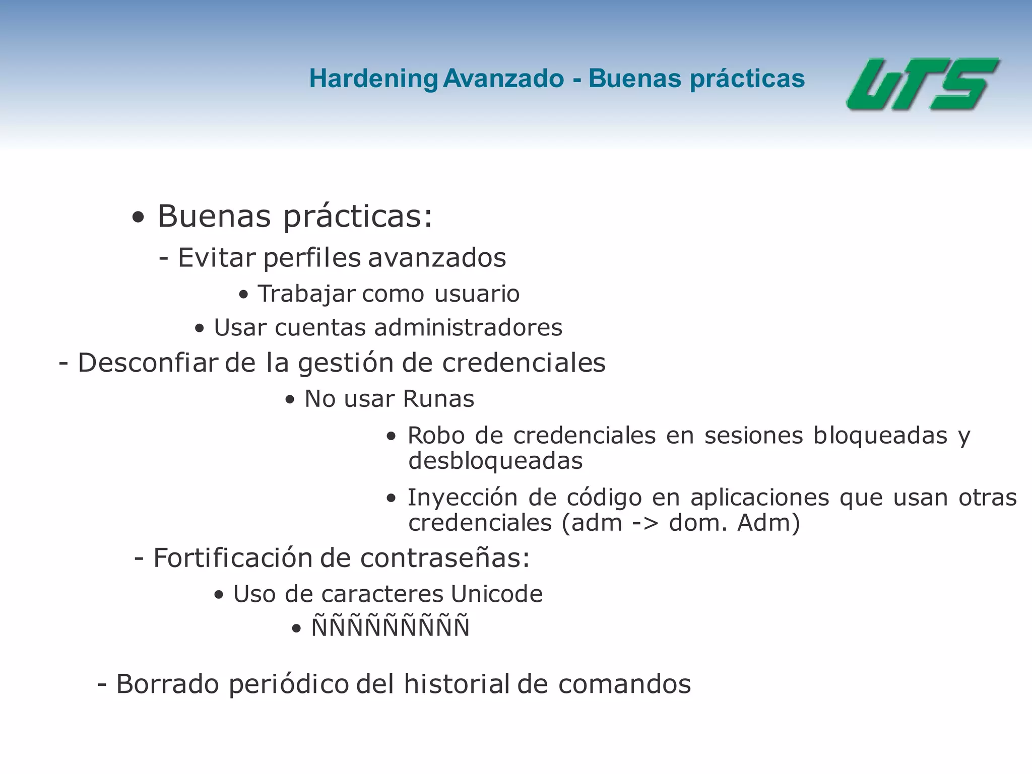 HardeningAvanzado - Buenas prácticas
• Buenas prácticas:
- Evitar perfiles avanzados
• Trabajar como usuario
• Usar cuentas administradores
- Desconfiar de la gestión de credenciales
• No usar Runas
• Robo de credenciales en sesiones bloqueadas y
desbloqueadas
• Inyección de código en aplicaciones que usan otras
credenciales (adm -> dom. Adm)
- Fortificación de contraseñas:
• Uso de caracteres Unicode
• ÑÑÑÑÑÑÑÑÑ
- Borrado periódico del historial de comandos
 