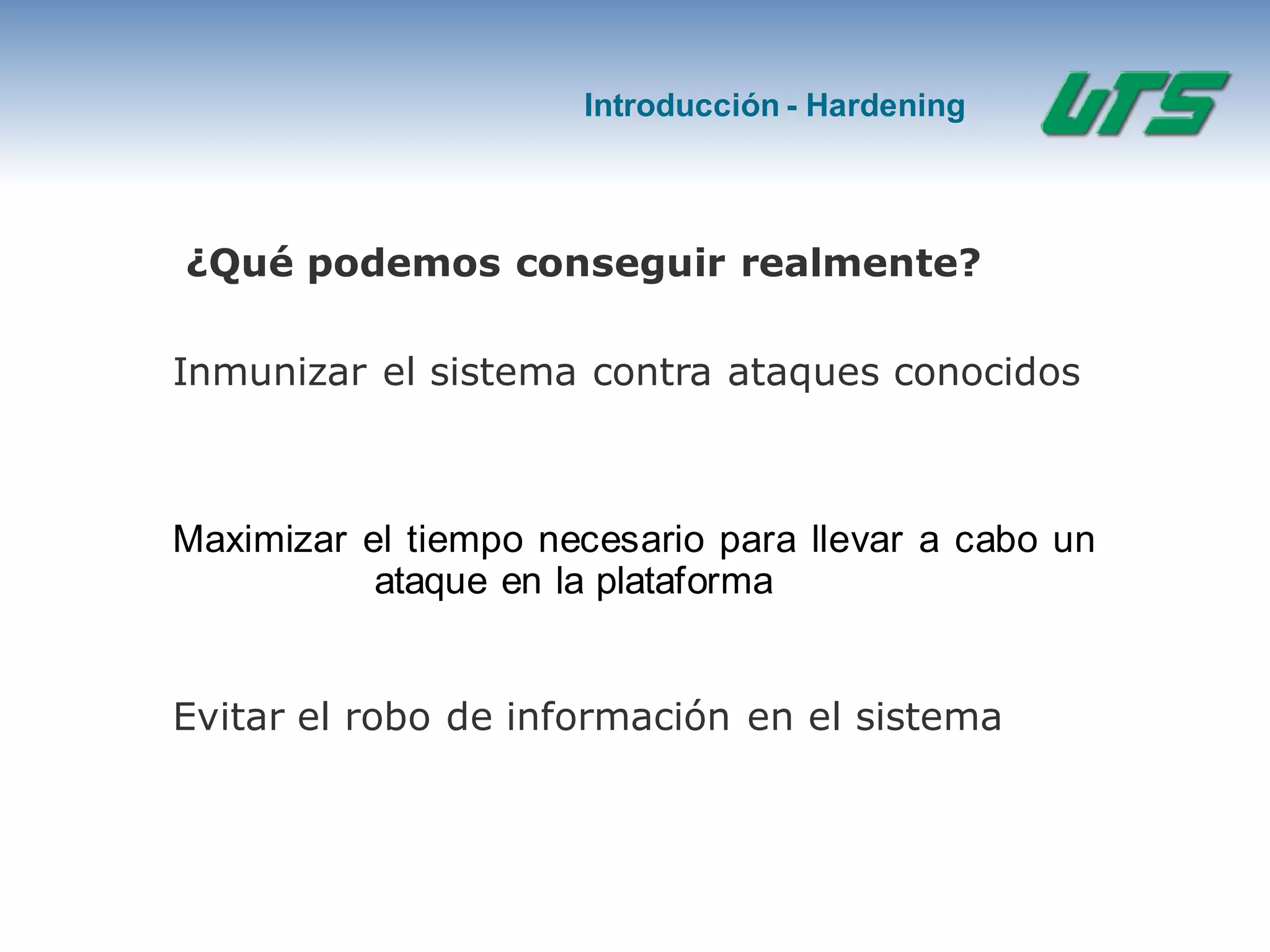 Introducción - Hardening
¿Qué podemos conseguir realmente?
Inmunizar el sistema contra ataques conocidos
Maximizar el tiempo necesario para llevar a cabo un
ataque en la plataforma
Evitar el robo de información en el sistema
 